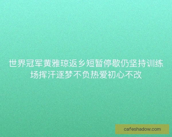 世界冠军黄雅琼返乡短暂停歇仍坚持训练场挥汗逐梦不负热爱初心不改