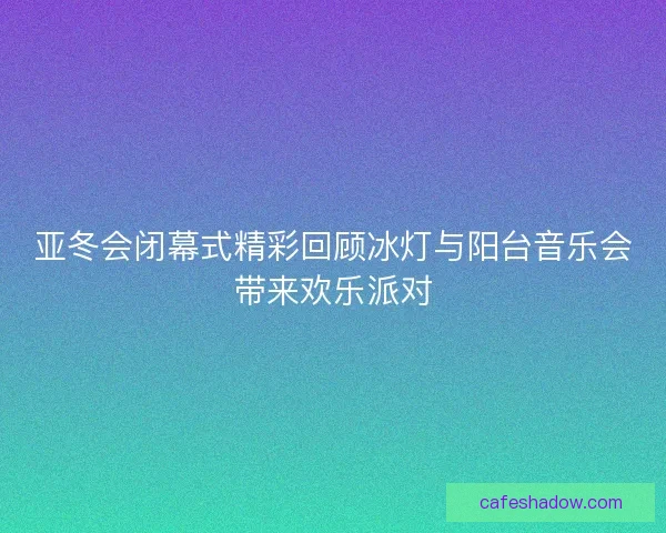 亚冬会闭幕式精彩回顾冰灯与阳台音乐会带来欢乐派对