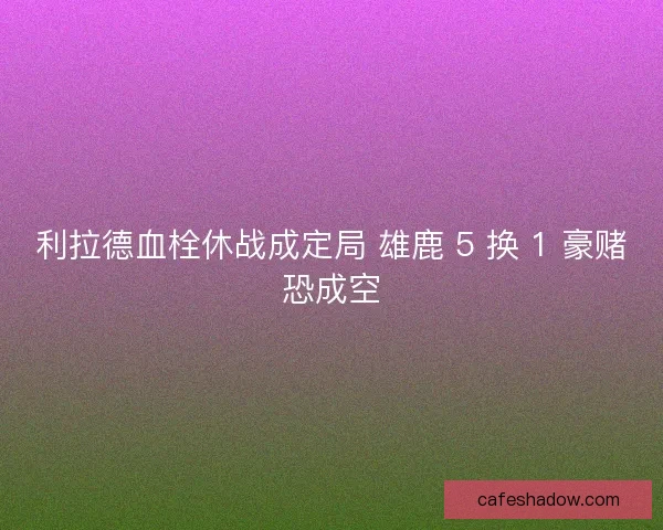 利拉德血栓休战成定局 雄鹿 5 换 1 豪赌恐成空