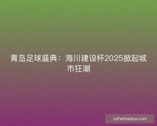 青岛足球盛典：海川建设杯2025掀起城市狂潮