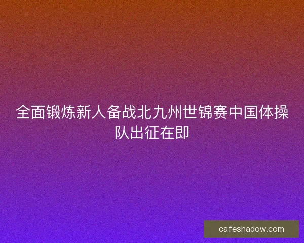 全面锻炼新人备战北九州世锦赛中国体操队出征在即 全面锻炼新人备战北九州世锦赛中国体操队出征在即