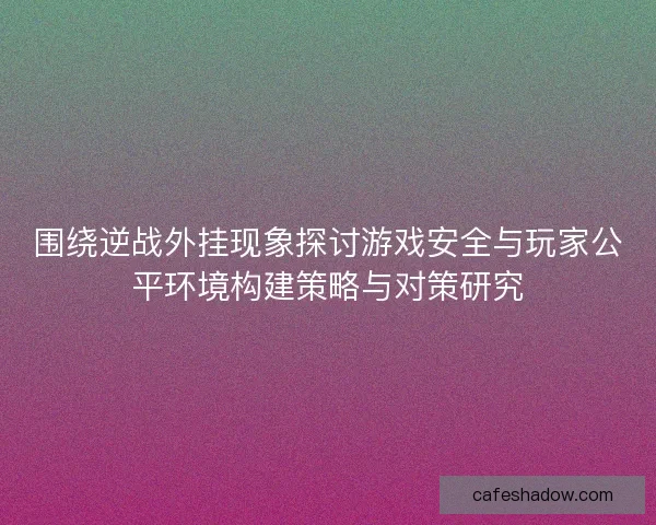 围绕逆战外挂现象探讨游戏安全与玩家公平环境构建策略与对策研究