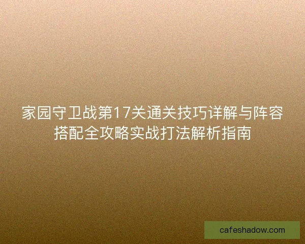 家园守卫战第17关通关技巧详解与阵容搭配全攻略实战打法解析指南 家园守卫战第17关通关技巧详解与阵容搭配全攻略实战打法解析指南