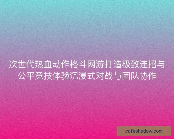 次世代热血动作格斗网游打造极致连招与公平竞技体验沉浸式对战与团队协作