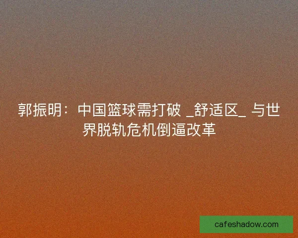 郭振明：中国篮球需打破 _舒适区_ 与世界脱轨危机倒逼改革