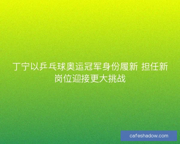 丁宁以乒乓球奥运冠军身份履新 担任新岗位迎接更大挑战