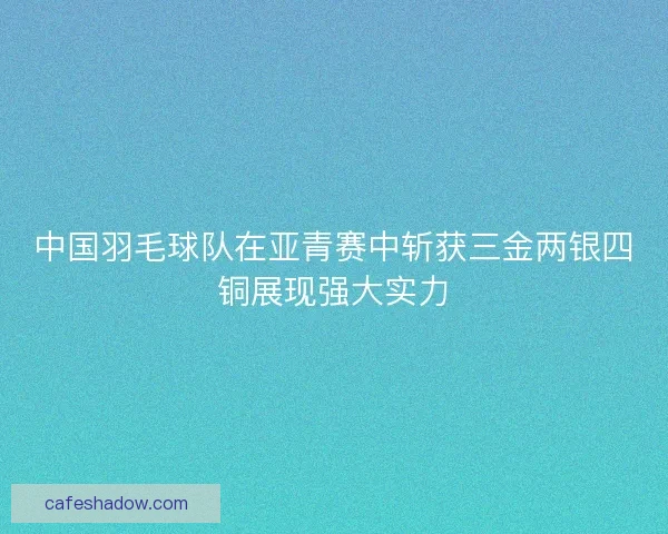 中国羽毛球队在亚青赛中斩获三金两银四铜展现强大实力