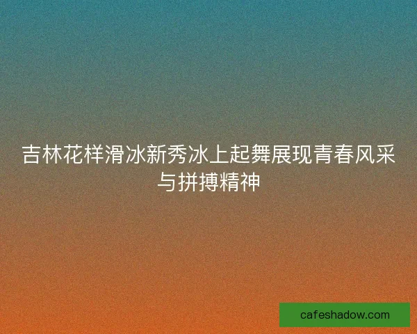 吉林花样滑冰新秀冰上起舞展现青春风采与拼搏精神 吉林花样滑冰新秀冰上起舞展现青春风采与拼搏精神