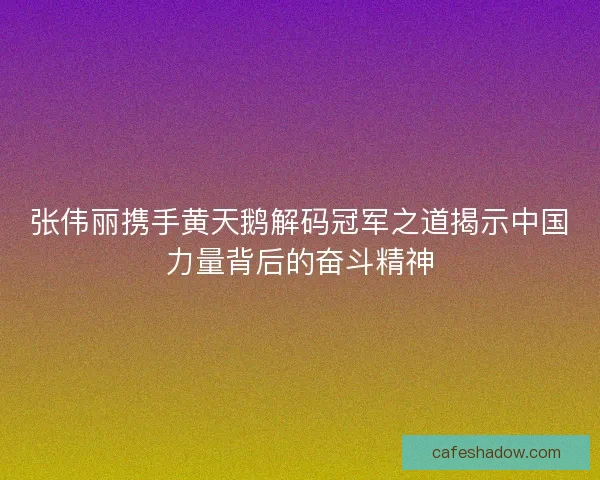 张伟丽携手黄天鹅解码冠军之道揭示中国力量背后的奋斗精神