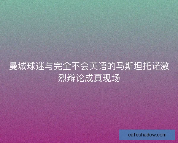 曼城球迷与完全不会英语的马斯坦托诺激烈辩论成真现场