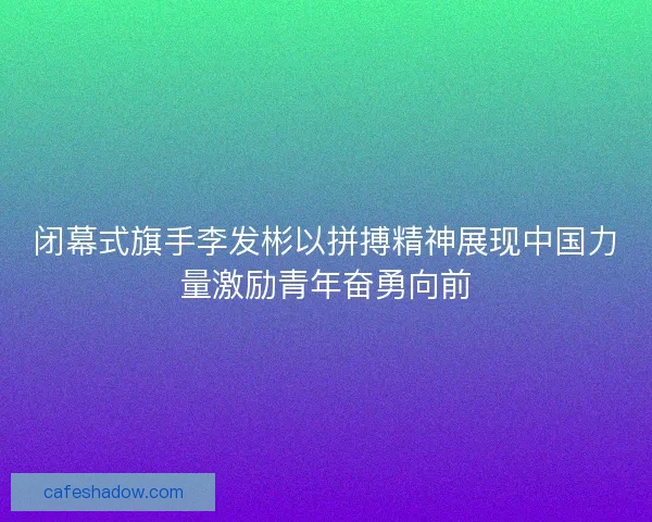 闭幕式旗手李发彬以拼搏精神展现中国力量激励青年奋勇向前