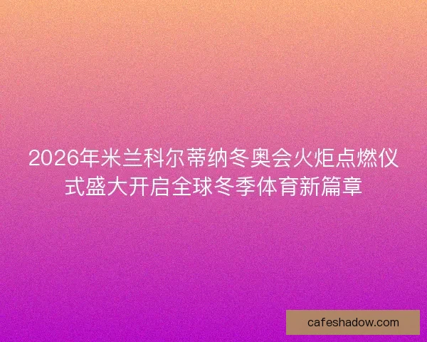2026年米兰科尔蒂纳冬奥会火炬点燃仪式盛大开启全球冬季体育新篇章 2026年米兰科尔蒂纳冬奥会火炬点燃仪式盛大开启全球冬季体育新篇章