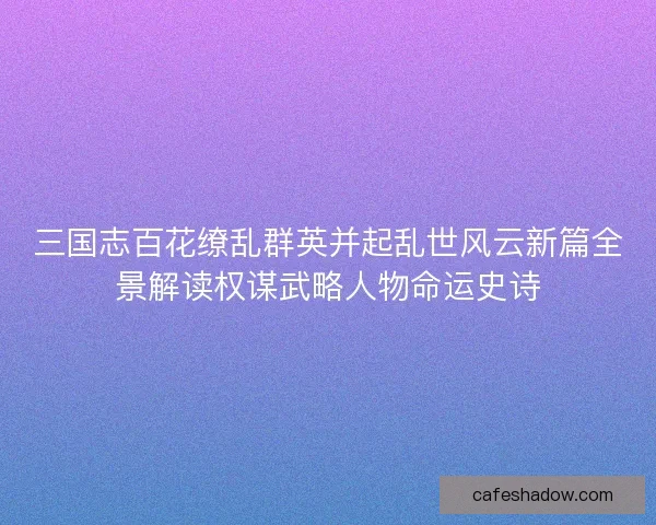三国志百花缭乱群英并起乱世风云新篇全景解读权谋武略人物命运史诗