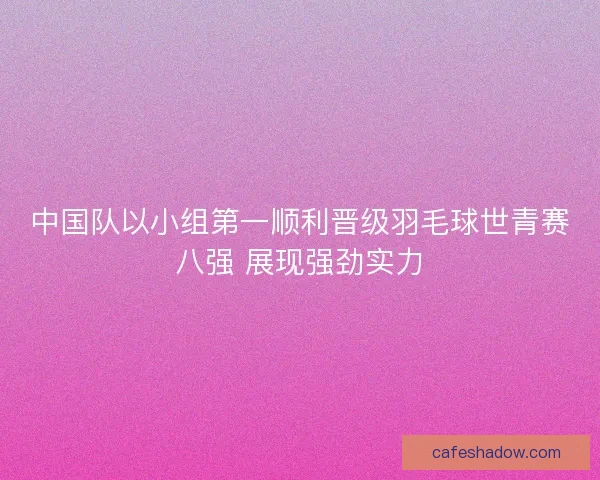 中国队以小组第一顺利晋级羽毛球世青赛八强 展现强劲实力