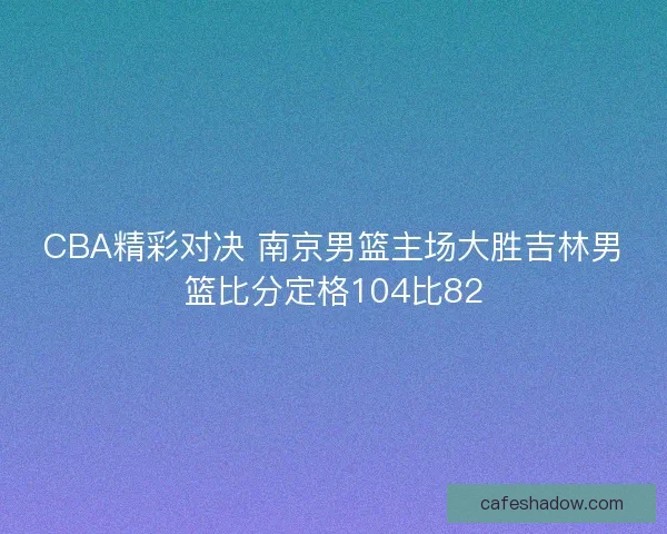 CBA精彩对决 南京男篮主场大胜吉林男篮比分定格104比82
