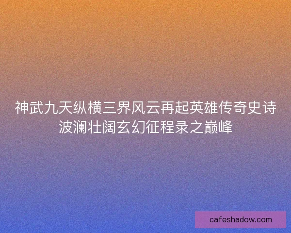 神武九天纵横三界风云再起英雄传奇史诗波澜壮阔玄幻征程录之巅峰