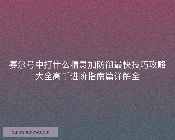赛尔号中打什么精灵加防御最快技巧攻略大全高手进阶指南篇详解全