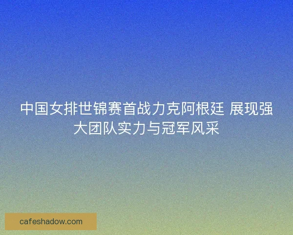 中国女排世锦赛首战力克阿根廷 展现强大团队实力与冠军风采 中国女排世锦赛首战力克阿根廷 展现强大团队实力与冠军风采