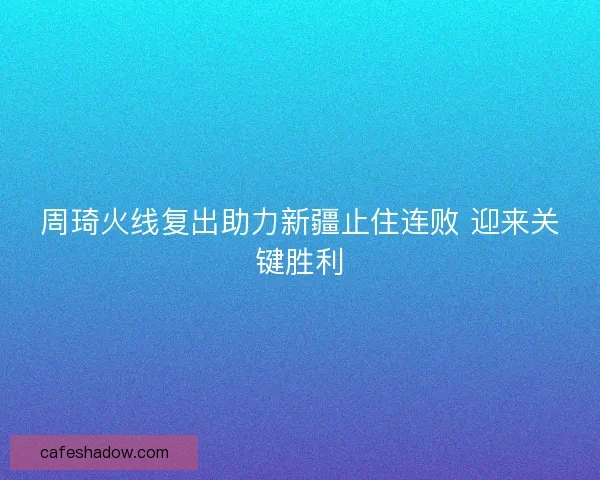 周琦火线复出助力新疆止住连败 迎来关键胜利