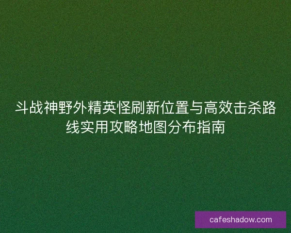 斗战神野外精英怪刷新位置与高效击杀路线实用攻略地图分布指南