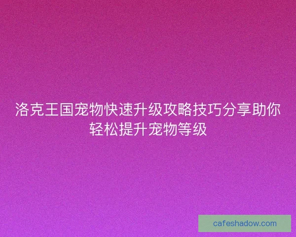 洛克王国宠物快速升级攻略技巧分享助你轻松提升宠物等级 洛克王国宠物快速升级攻略技巧分享助你轻松提升宠物等级