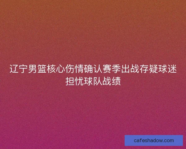 辽宁男篮核心伤情确认赛季出战存疑球迷担忧球队战绩 辽宁男篮核心伤情确认赛季出战存疑球迷担忧球队战绩