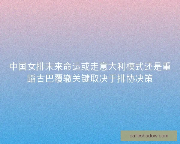 中国女排未来命运或走意大利模式还是重蹈古巴覆辙关键取决于排协决策