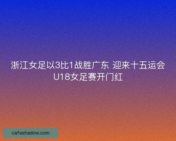 浙江女足以3比1战胜广东 迎来十五运会U18女足赛开门红