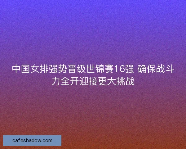 中国女排强势晋级世锦赛16强 确保战斗力全开迎接更大挑战