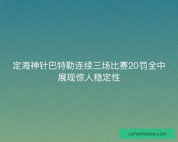 定海神针巴特勒连续三场比赛20罚全中展现惊人稳定性