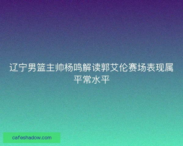辽宁男篮主帅杨鸣解读郭艾伦赛场表现属平常水平