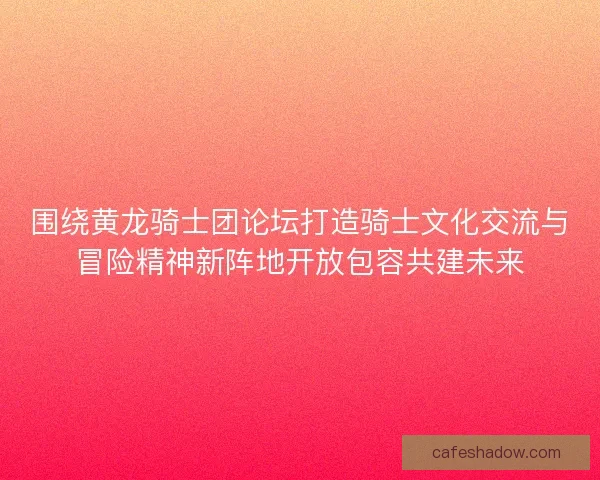 围绕黄龙骑士团论坛打造骑士文化交流与冒险精神新阵地开放包容共建未来 围绕黄龙骑士团论坛打造骑士文化交流与冒险精神新阵地开放包容共建未来