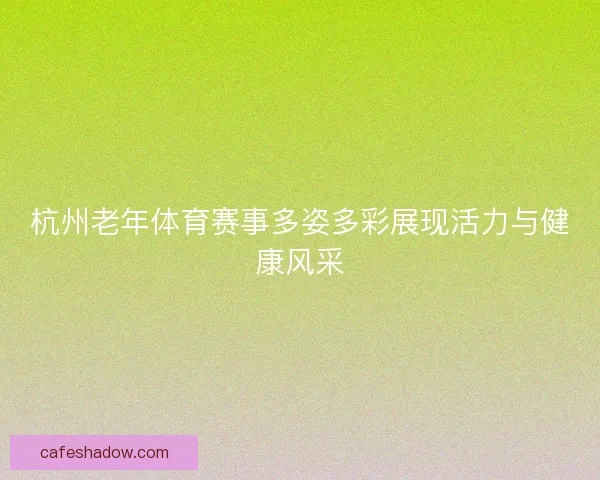 杭州老年体育赛事多姿多彩展现活力与健康风采 杭州老年体育赛事多姿多彩展现活力与健康风采